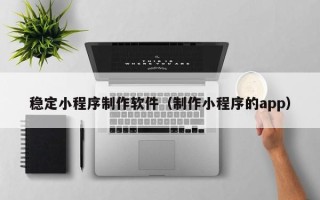 孝感稳定小程序制作软件（制作小程序的app）