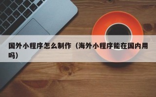 孝感国外小程序怎么制作（海外小程序能在国内用吗）
