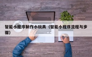 孝感智能小程序制作小玩具（智能小程序流程与步骤）