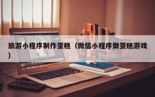 孝感旅游小程序制作蛋糕（微信小程序做蛋糕游戏）